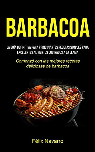 Barbacoa: La guía definitiva para principiantes Recetas simples para excelentes alimentos cocinados a la llama (Comenzó con las mejores recetas deliciosas de barbacoa)