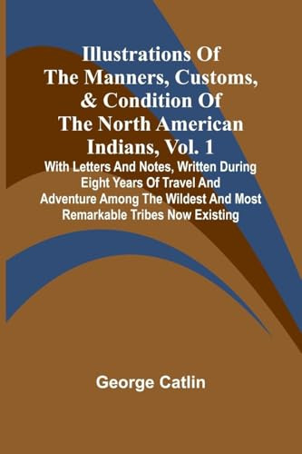 Illustrations Of The Manners, Customs, & Condition Of The North American Indians, Vol. 1; With Letters And Notes, Written During Eight Years Of Travel ... And Most Remarkable Tribes Now Existing