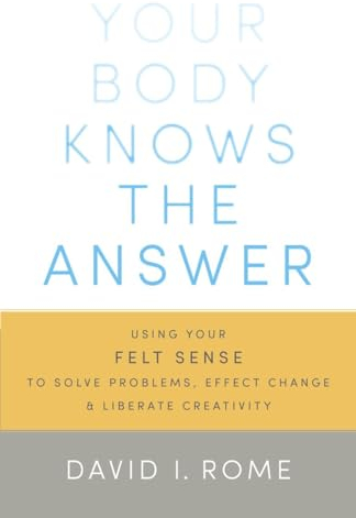 Your Body Knows the Answer: Using Your Felt Sense to Solve Problems, Effect Change, and Liberate Creativity