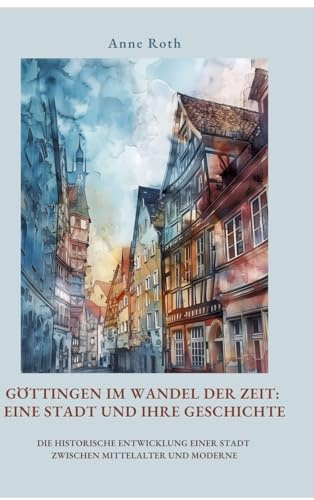 Göttingen im Wandel der Zeit: Eine Stadt und ihre Geschichte: Die historische Entwicklung einer Stadt zwischen Mittelalter und Moderne