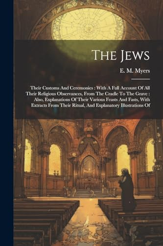 The Jews: Their Customs And Ceremonies: With A Full Account Of All Their Religious Observances, From The Cradle To The Grave: Also, Explanations Of ... Ritual, And Explanatory Illustrations Of