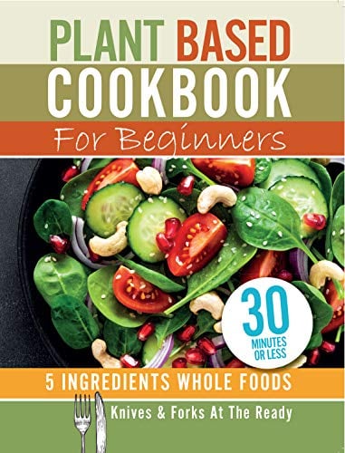 Plant Based Cookbook For Beginners - 5 Ingredients Whole foods. Knives & Forks At The Ready: Rest, energise, heal your body and live longer. 30 minutes or less