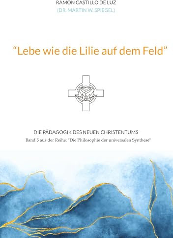 Lebe wie die Lilie auf dem Feld: Die Pädagogik des neuen Christentums (Die Philosophie der universalen Synthese)
