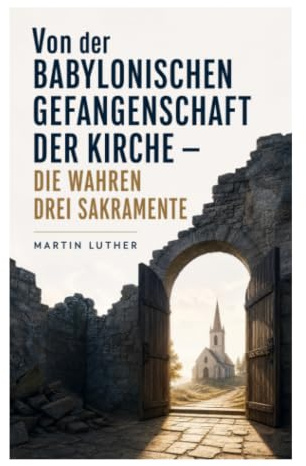 Von der Babylonischen Gefangenschaft der Kirche - Die wahren drei Sakramente: Reformatorische Kritik an Sakramenten, Papsttum und kirchlicher Autorität