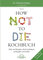 Das HOW NOT TO DIE Kochbuch: Mehr als 100 Rezepte, die helfen Krankheiten vorzubeugen und zu heilen: Über 100 Rezepte, die Krankheiten vorbeugen und heilen