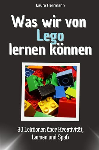 Was wir von Lego lernen können - Das perfekte Geschenk für Weihnachten und Geburtstag für Männer, Frauen und Teenager: 30 Lektionen über Kreativität, Lernen und Spaß