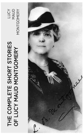 The Complete Short Stories of Lucy Maud Montgomery: Edwardian Tales of Prince Edward Island Village Life, Courtship, and Quietly Brave Heroines