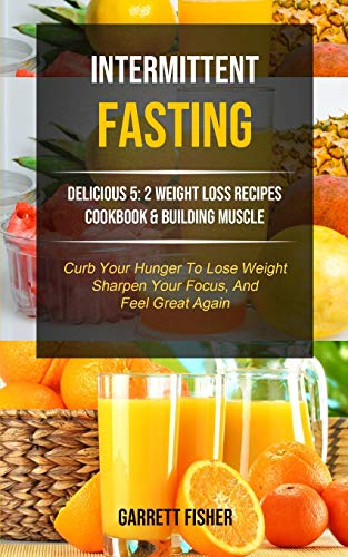 Intermittent Fasting: Delicious 5: 2 Weight Loss Recipes Cookbook & Building Muscle (Curb Your Hunger To Lose Weight, Sharpen Your Focus, And Feel Great Again) (1) (Tips and Tricks for Fasting)