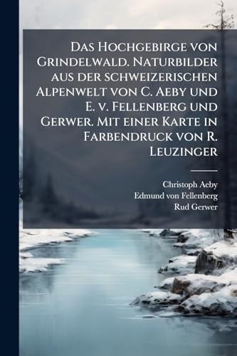 Das Hochgebirge von Grindelwald. Naturbilder aus der schweizerischen Alpenwelt von C. Aeby und E. v. Fellenberg und Gerwer. Mit einer Karte in Farbendruck von R. Leuzinger