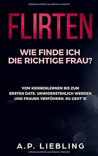 Flirten: Wie finde ich die richtige Frau? Vom Kennenlernen bis zum ersten Date. Unwiderstehlich werden und Frauen verführen. So geht´s! (Flirten Buch, Band 1)