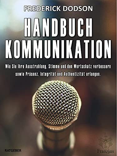 Handbuch Kommunikation: Wie Sie Ihre Ausstrahlung, Stimme und den Wortschatz verbessern sowie Präsenz, Integrität und Authentizität erlangen