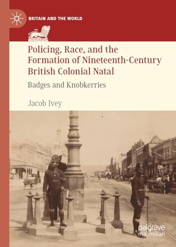 Policing, Race, and the Formation of Nineteenth-Century British Colonial Natal: Badges and Knobkerries (Britain and the World)