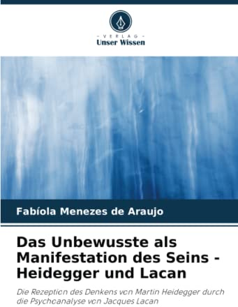 Das Unbewusste als Manifestation des Seins - Heidegger und Lacan: Die Rezeption des Denkens von Martin Heidegger durch die Psychoanalyse von Jacques Lacan