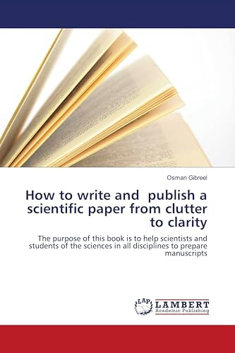 How to write and publish a scientific paper from clutter to clarity: The purpose of this book is to help scientists and students of the sciences in all disciplines to prepare manuscripts