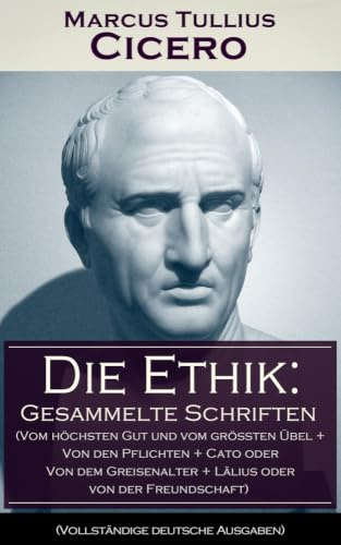 Die Ethik: Gesammelte Schriften (Vom höchsten Gut und vom größten Übel + Von den Pflichten + Cato oder Von dem Greisenalter + Lälius oder von der Freundschaft)