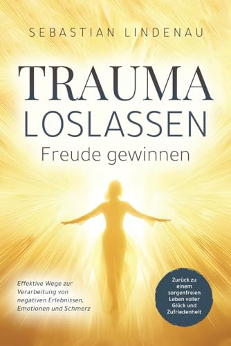 Trauma loslassen, Freude gewinnen: Effektive Wege zur Verarbeitung von negativen Erlebnissen, Emotionen und Schmerz. Zurück zu einem sorgenfreien Leben voller Glück und Zufriedenheit