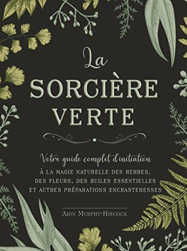 La sorcière verte - Votre guide complet d'initiation: Votre guide complet de la magie naturelle, des herbes, des fleurs, des huiles essentielles et plus encore