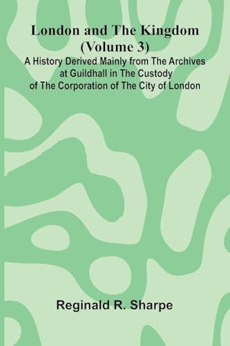 London and the Kingdom (Volume 3); A History Derived Mainly from the Archives at Guildhall in the Custody of the Corporation of the City of London.