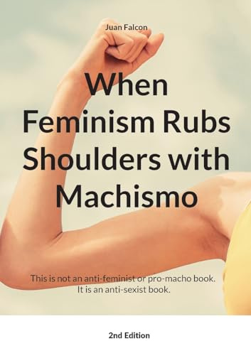 When Feminism Rubs Shoulders with Machismo: This is not an anti-feminist or pro-macho book. It is an anti-sexist book.