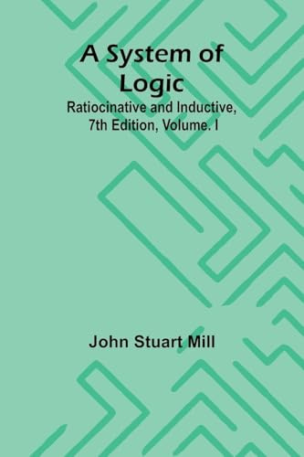 A System of Logic: Ratiocinative and Inductive, 7th Edition, Volume. I