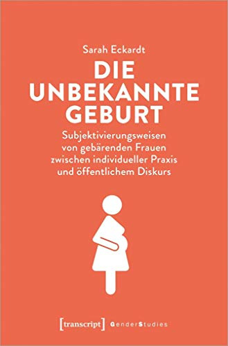 Die unbekannte Geburt: Subjektivierungsweisen von gebärenden Frauen zwischen individueller Praxis und öffentlichem Diskurs (Gender Studies)