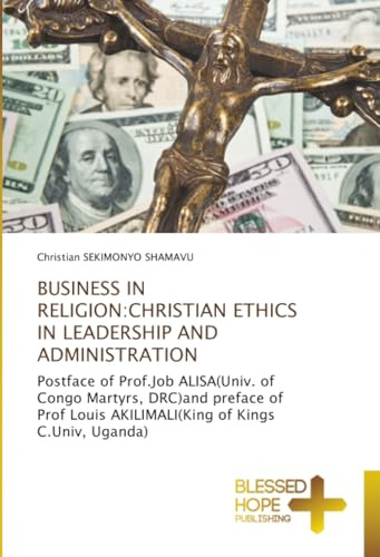BUSINESS IN RELIGION:CHRISTIAN ETHICS IN LEADERSHIP AND ADMINISTRATION: Postface of Prof.Job ALISA(Univ. of Congo Martyrs, DRC)and preface of Prof Louis AKILIMALI(King of Kings C.Univ, Uganda)