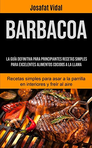 Barbacoa: La guía definitiva para principiantes recetas simples para excelentes alimentos cocidos a la llama (Recetas simples para asar a la parrilla en interiores y freír al aire)
