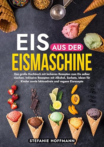 Eis aus der Eismaschine: Das große Kochbuch mit leckeren Rezepten zum Eis selber machen. Inklusive Rezepten mit Alkohol, Sorbets, Ideen für Kinder sowie laktosefreie und vegane Eisrezepte