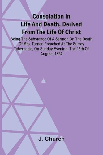 Consolation in Life and Death, Derived from the Life of Christ; Being the substance of a sermon on the death of Mrs. Turner, preached at the Surrey ... on Sunday evening, the 15th of August, 1824