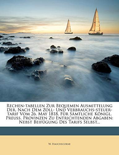 Rechen-Tabellen Zur Bequemen Ausmittelung Der, Nach Dem Zoll- Und Verbrauchs-Steuer-Tarif Vom 26. May 1818, Fur Samtliche Konigl. Preuss. Provinzen Zu ... Abgaben: Nebst Beifugung Des Tarifs Selbst...