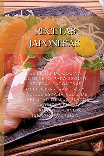 Recetas Japonesas: El Libro De Cocina Completo Para Seguir Recetas Japonesas Deliciosas, Rápidas Y Fáciles Estará Feliz De Disfrutar De Sus Platos Favoritos En Su Restaurante Casero. (Spanish Version)