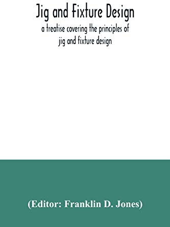 Jig and fixture design, a treatise covering the principles of jig and fixture design, the important constructional details, and many different types ... devices used in interchangeable manufacture