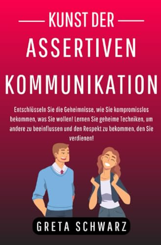 Kunst der Assertiven Kommunikation: Entschlüsseln Sie die Geheimnisse, wie Sie kompromisslos bekommen, was Sie wollen! Lernen Sie geheime Techniken, ... den Respekt zu bekommen, den Sie verdienen!