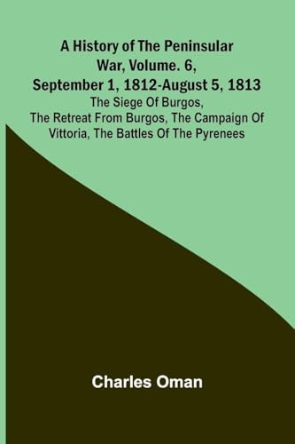 A History Of The Peninsular War, Vol. 6, September 1, 1812-August 5, 1813: The Siege Of Burgos, The Retreat From Burgos, The Campaign Of Vittoria, The Battles Of The Pyrenees