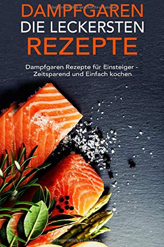 Dampfgaren die leckersten Rezepte: Dampfgaren Rezepte für Einsteiger - Zeitsparend und Einfach kochen