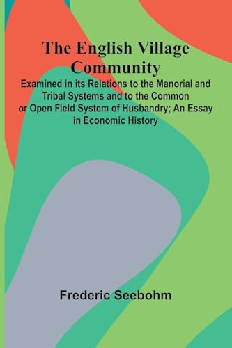 The English Village Community; Examined In Its Relations To The Manorial And Tribal Systems And To The Common Or Open Field System Of Husbandry; An Essay In Economic History