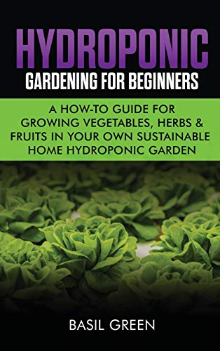 Hydroponic Gardening For Beginners: A How to Guide For Growing Vegetables, Herbs & Fruits in Your Own Self Sustainable Home Hydroponic Garden