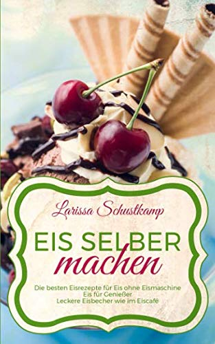 Eis selber machen: Die besten Eisrezepte für Eis ohne Eismaschine - Eis für Genießer - Leckere Eisbecher wie im Eiscafé