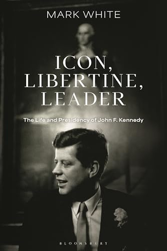 Icon, Libertine, Leader: The Life and Presidency of John F. Kennedy (Bloomsbury Series on the Modern American Presidency)