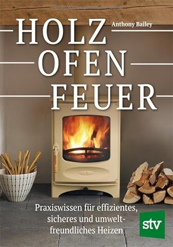 Holz - Ofen - Feuer: Praxiswissen für effizientes, sicheres und umweltfreundliches Heizen