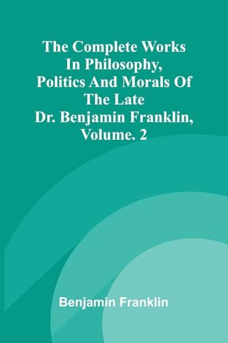 The Complete Works in Philosophy, Politics and Morals of the late Dr. Benjamin Franklin, Vol. 2