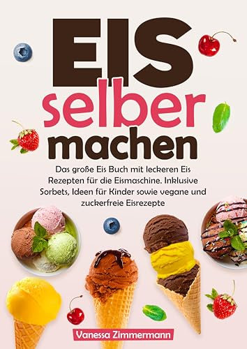 Eis selber machen: Das große Eis Buch mit leckeren Eis Rezepten für die Eismaschine. Inklusive Sorbets, Ideen für Kinder sowie vegane und zuckerfreie Eisrezepte
