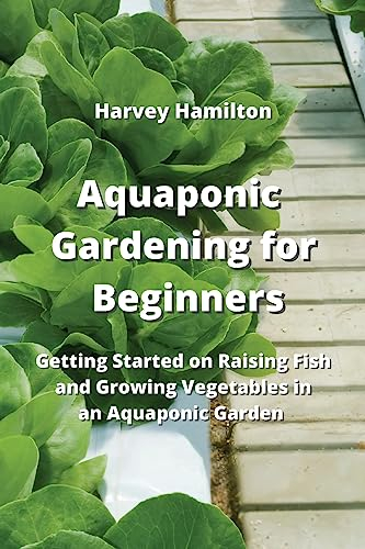 Aquaponic Gardening for Beginners: Getting Started on Raising Fish and Growing Vegetables in an Aquaponic Garden