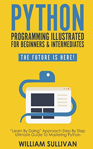Python Programming Illustrated For Beginners & Intermediates:: “Learn By Doing” Approach-Step By Step Ultimate Guide To Mastering Python: The Future Is Here!