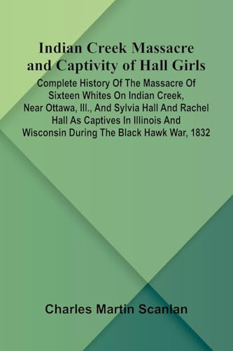 Indian Creek Massacre And Captivity Of Hall Girls; Complete History Of The Massacre Of Sixteen Whites On Indian Creek, Near Ottawa, Ill., And Sylvia ... And Wisconsin During The Black Hawk War, 1832