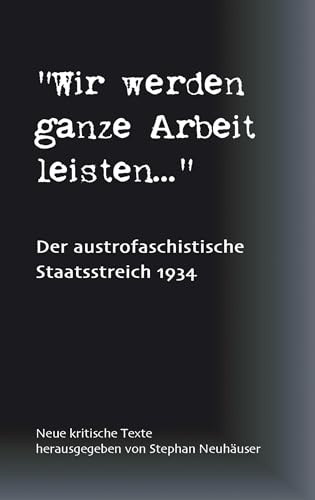 Wir werden ganze Arbeit leisten... - Der austrofaschistische Staatsstreich 1934: Neue kritische Texte