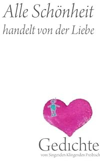 Alle Schönheit handelt von der Liebe: Gedichte vom Singenden Klingenden Preibisch