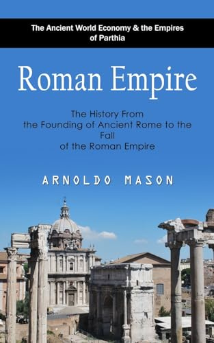 Roman Empire: The Ancient World Economy & the Empires of Parthia (The History From the Founding of Ancient Rome to the Fall of the Roman Empire)