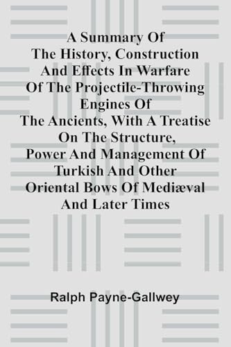 A summary of the history, construction and effects in warfare of the projectile-throwing engines of the ancients, with a treatise on the structure, ... Oriental bows of medi val and later times