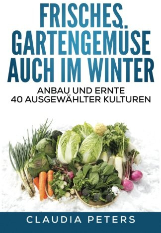Frisches Gartengemüse auch im Winter: Anbau und Ernte 40 ausgewählter Kulturen
